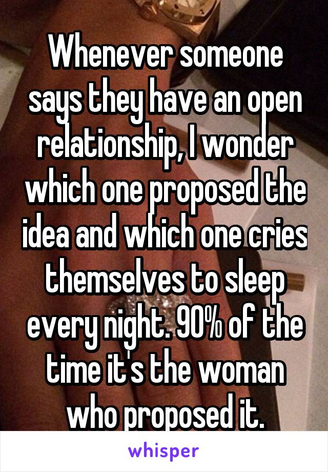 Whenever someone says they have an open relationship, I wonder which one proposed the idea and which one cries themselves to sleep every night. 90% of the time it's the woman who proposed it.