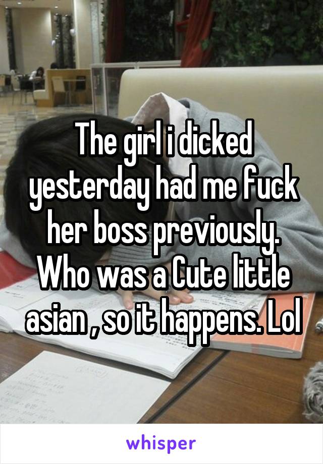 The girl i dicked yesterday had me fuck her boss previously. Who was a Cute little asian , so it happens. Lol