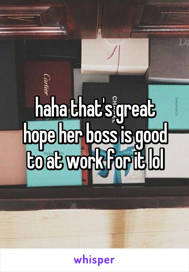 haha that's great
hope her boss is good to at work for it lol