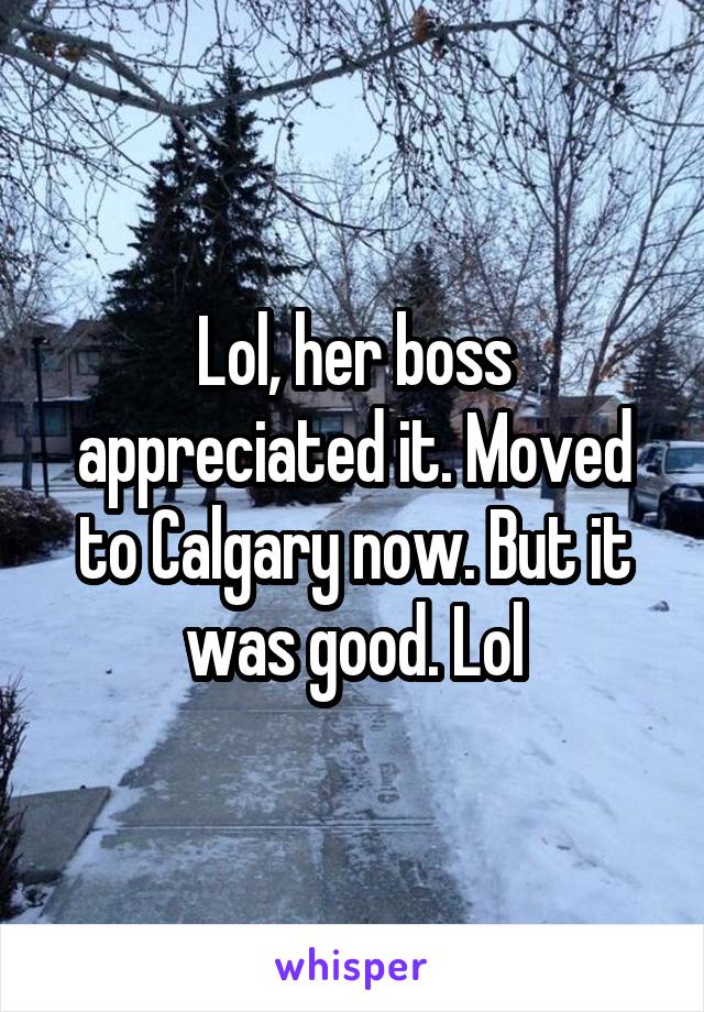 Lol, her boss appreciated it. Moved to Calgary now. But it was good. Lol