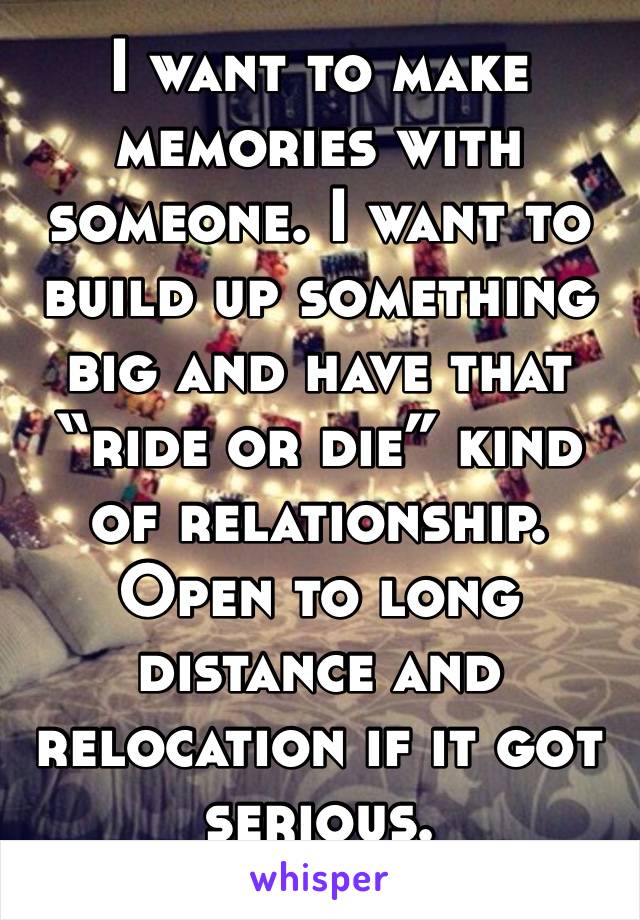 I want to make memories with someone. I want to build up something big and have that “ride or die” kind of relationship. Open to long distance and relocation if it got serious. 