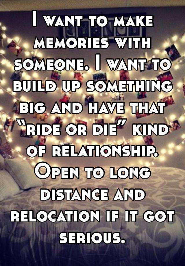 I want to make memories with someone. I want to build up something big and have that “ride or die” kind of relationship. Open to long distance and relocation if it got serious. 