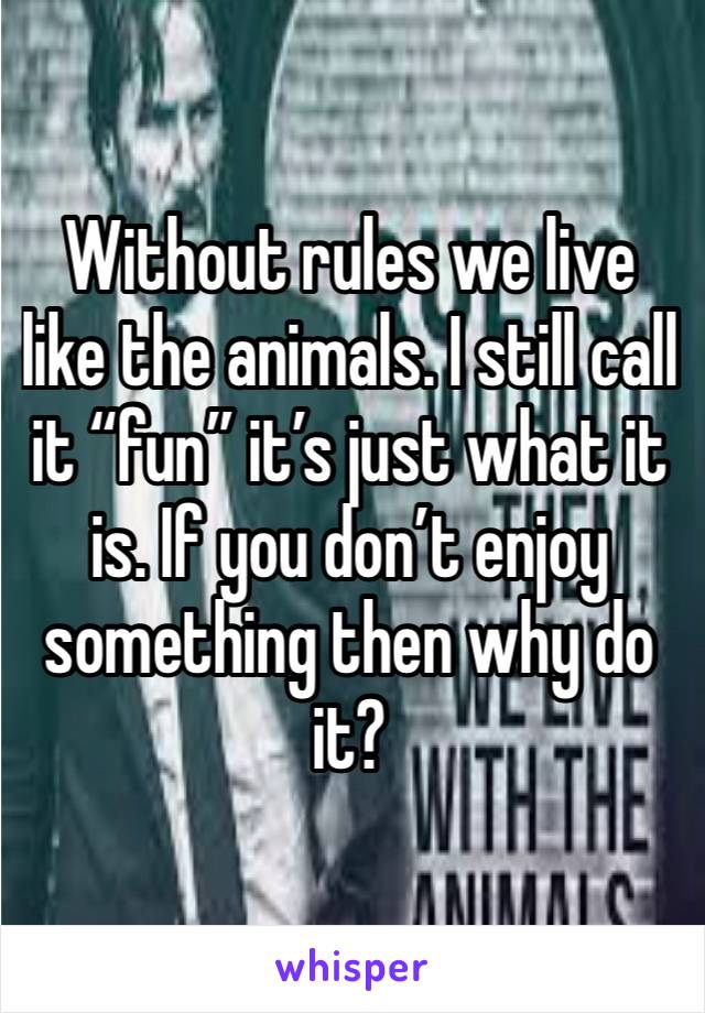 Without rules we live like the animals. I still call it “fun” it’s just what it is. If you don’t enjoy something then why do it?