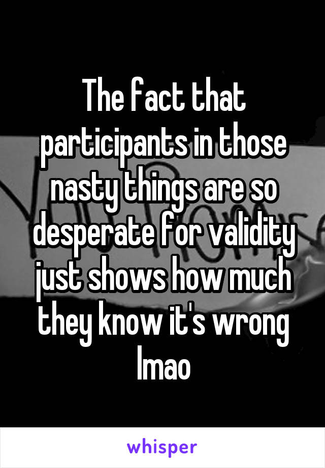 The fact that participants in those nasty things are so desperate for validity just shows how much they know it's wrong lmao