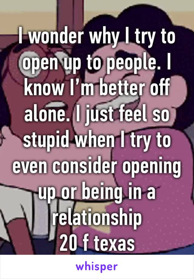 I wonder why I try to open up to people. I know I’m better off alone. I just feel so stupid when I try to even consider opening up or being in a relationship 
20 f texas 