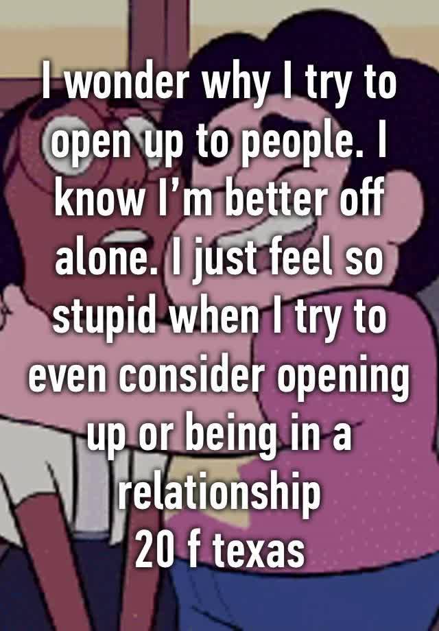 I wonder why I try to open up to people. I know I’m better off alone. I just feel so stupid when I try to even consider opening up or being in a relationship 
20 f texas 