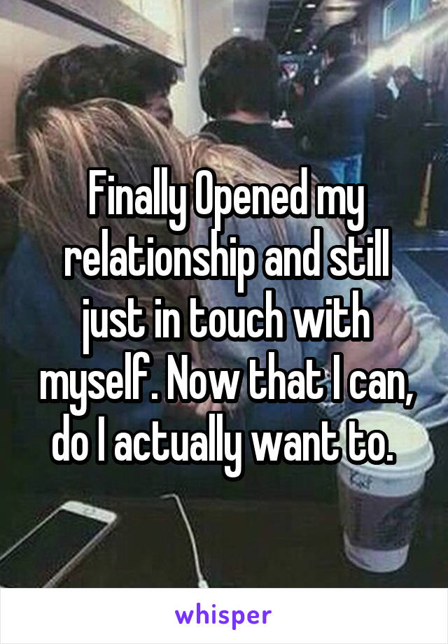 Finally Opened my relationship and still just in touch with myself. Now that I can, do I actually want to. 