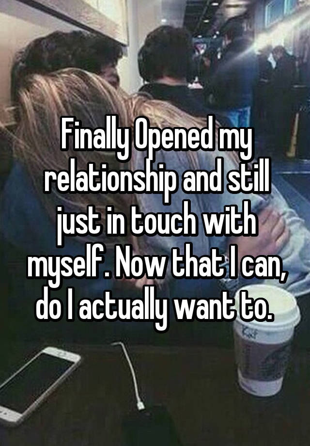 Finally Opened my relationship and still just in touch with myself. Now that I can, do I actually want to. 