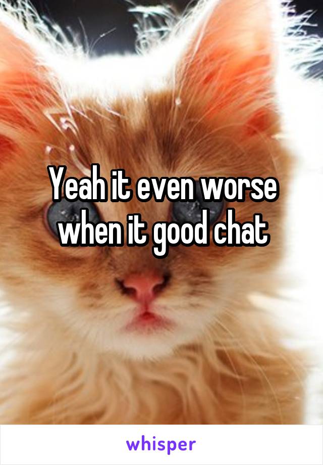 Yeah it even worse when it good chat
