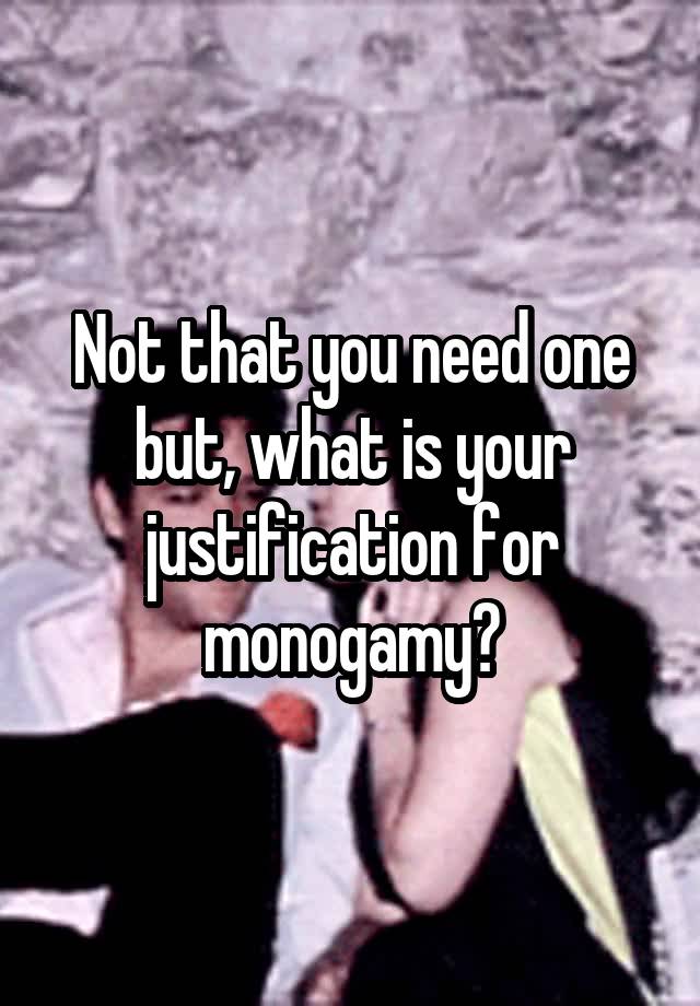 Not that you need one but, what is your justification for monogamy?