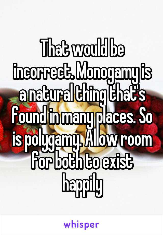 That would be incorrect. Monogamy is a natural thing that's found in many places. So is polygamy. Allow room for both to exist happily