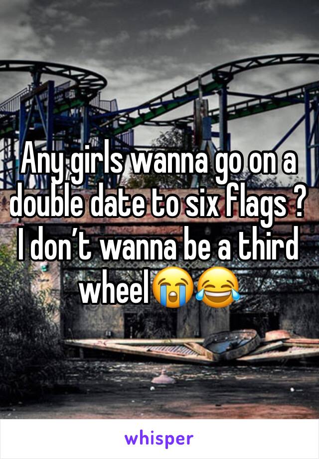 Any girls wanna go on a double date to six flags ? I don’t wanna be a third wheel😭😂