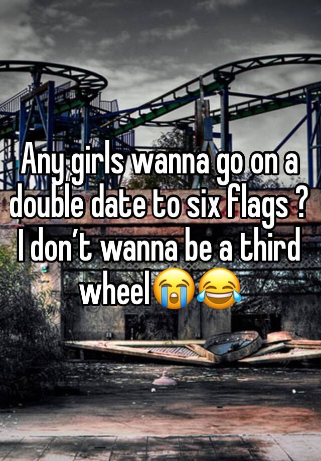 Any girls wanna go on a double date to six flags ? I don’t wanna be a third wheel😭😂