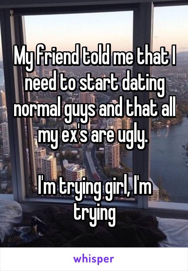 My friend told me that I need to start dating normal guys and that all my ex's are ugly. 

I'm trying girl, I'm trying