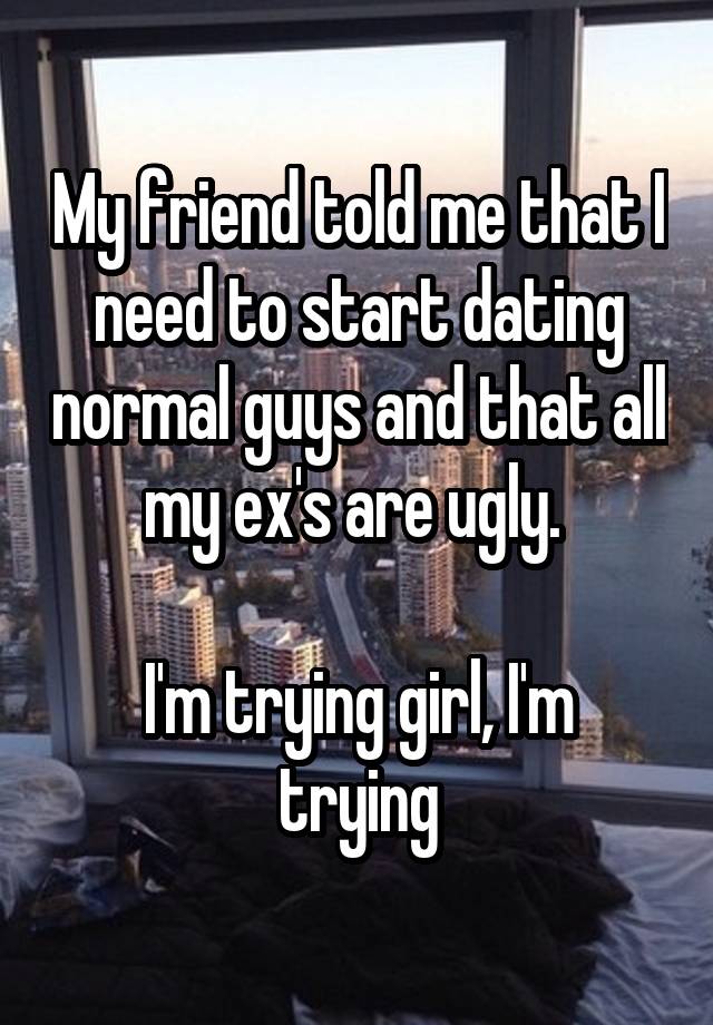 My friend told me that I need to start dating normal guys and that all my ex's are ugly. 

I'm trying girl, I'm trying