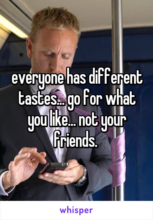 everyone has different tastes... go for what you like... not your friends. 