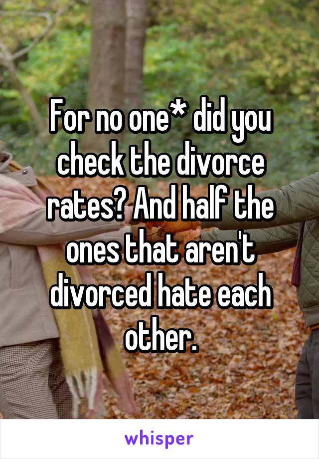 For no one* did you check the divorce rates? And half the ones that aren't divorced hate each other.