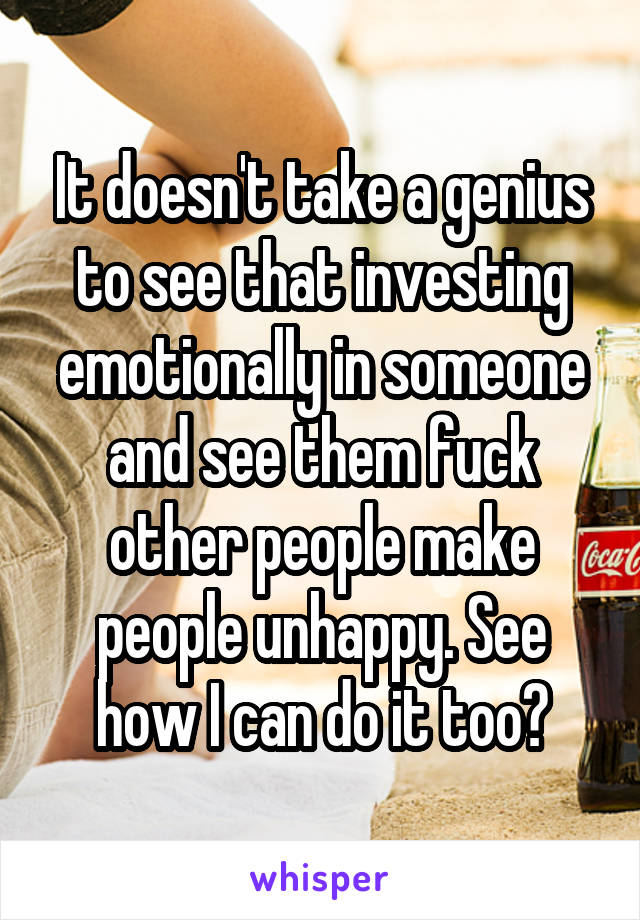 It doesn't take a genius to see that investing emotionally in someone and see them fuck other people make people unhappy. See how I can do it too?