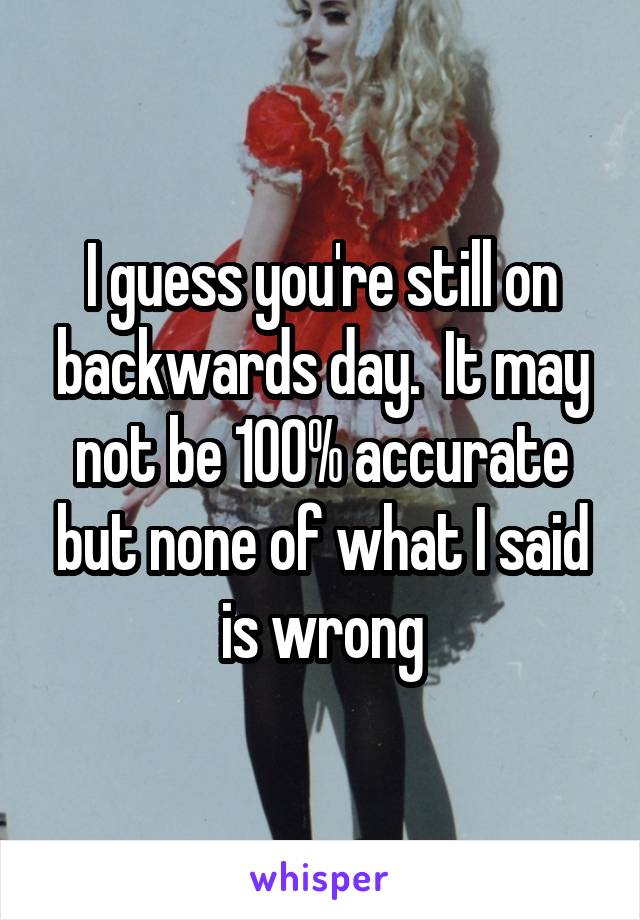 I guess you're still on backwards day.  It may not be 100% accurate but none of what I said is wrong