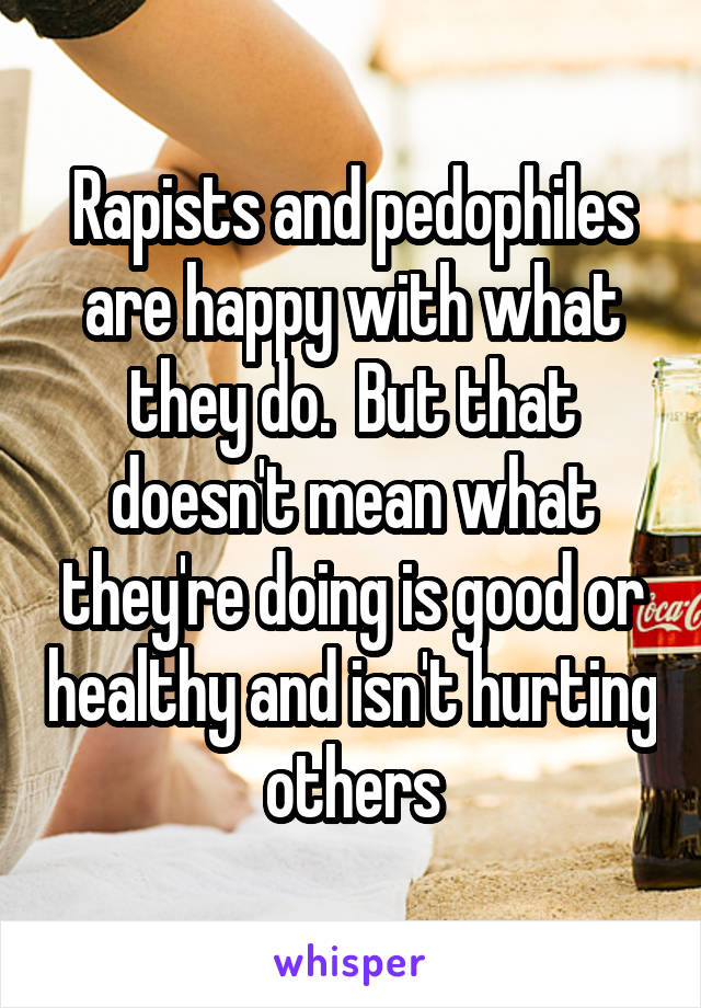 Rapists and pedophiles are happy with what they do.  But that doesn't mean what they're doing is good or healthy and isn't hurting others