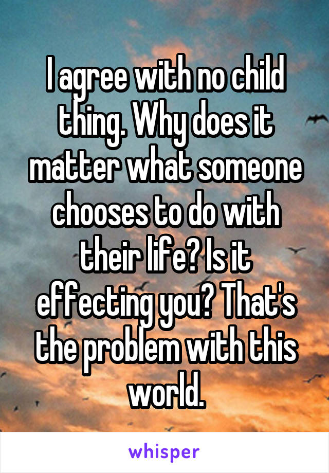 I agree with no child thing. Why does it matter what someone chooses to do with their life? Is it effecting you? That's the problem with this world.