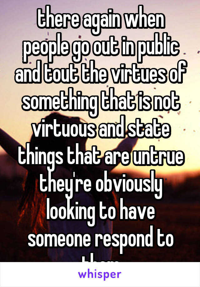 there again when people go out in public and tout the virtues of something that is not virtuous and state things that are untrue they're obviously looking to have someone respond to them