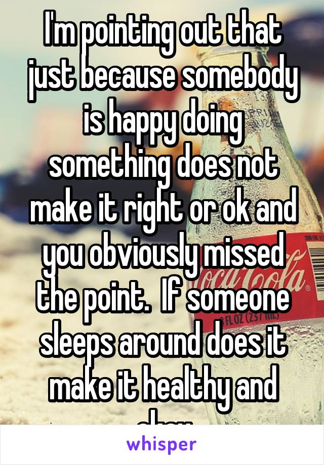 I'm pointing out that just because somebody is happy doing something does not make it right or ok and you obviously missed the point.  If someone sleeps around does it make it healthy and okay