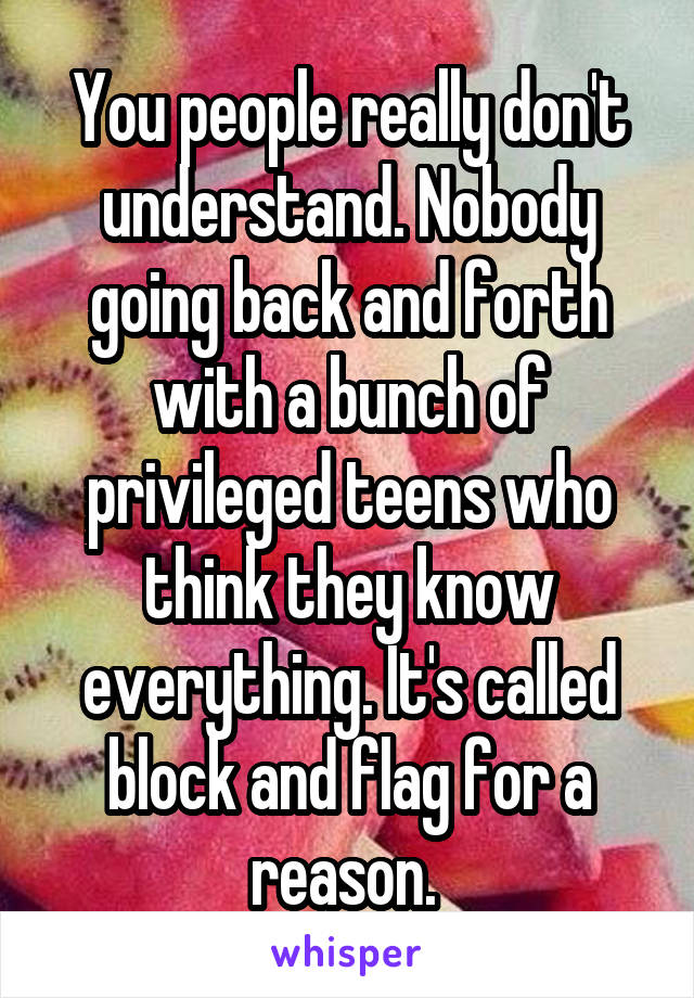 You people really don't understand. Nobody going back and forth with a bunch of privileged teens who think they know everything. It's called block and flag for a reason. 