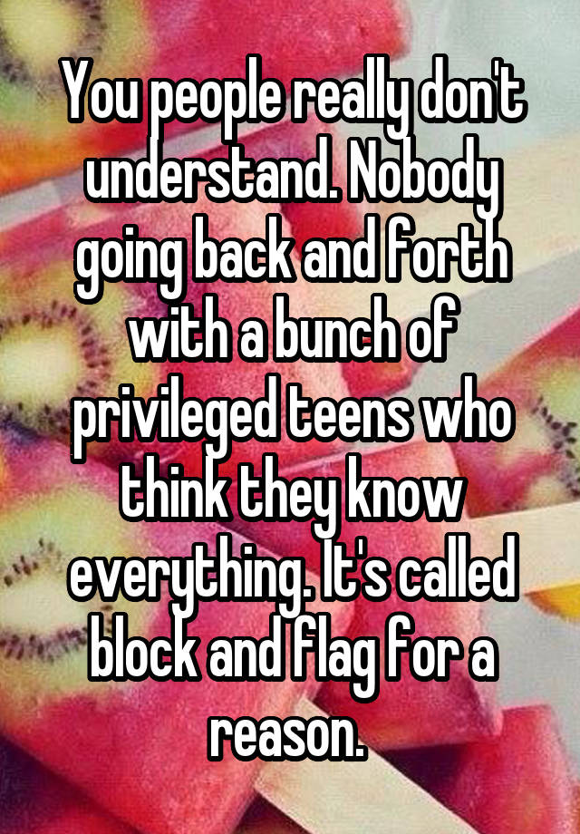 You people really don't understand. Nobody going back and forth with a bunch of privileged teens who think they know everything. It's called block and flag for a reason. 