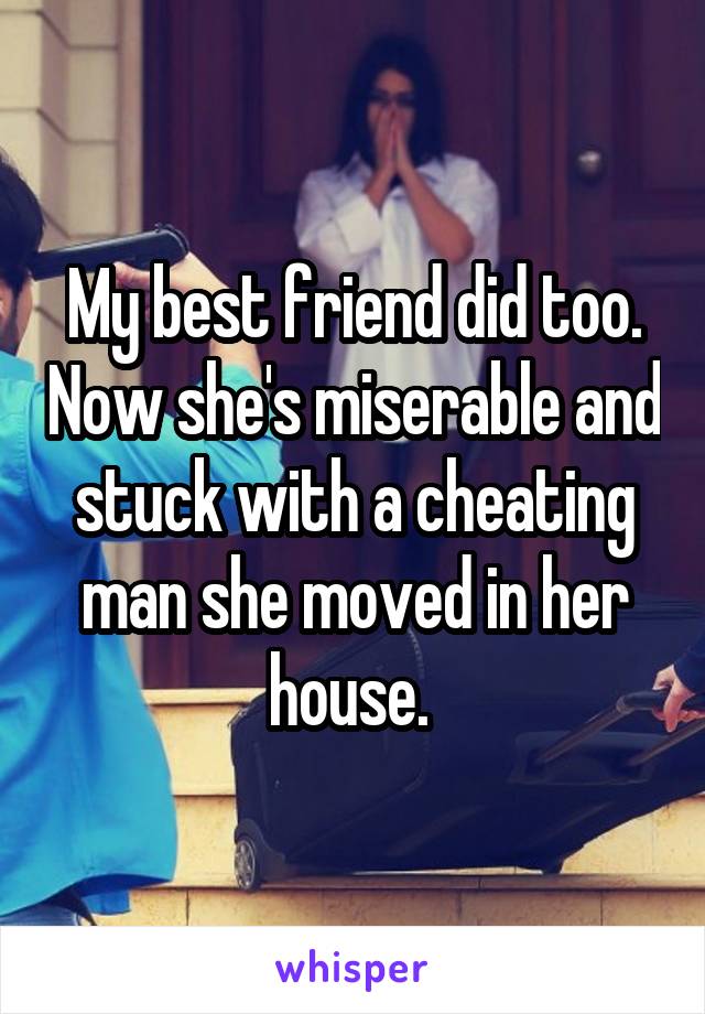 My best friend did too. Now she's miserable and stuck with a cheating man she moved in her house. 