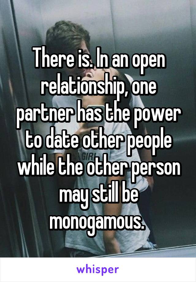 There is. In an open relationship, one partner has the power to date other people while the other person may still be monogamous. 