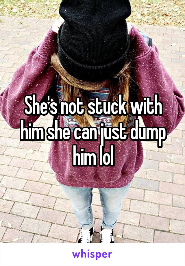 She's not stuck with him she can just dump him lol