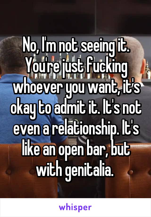 No, I'm not seeing it. You're just fucking whoever you want, it's okay to admit it. It's not even a relationship. It's like an open bar, but with genitalia. 