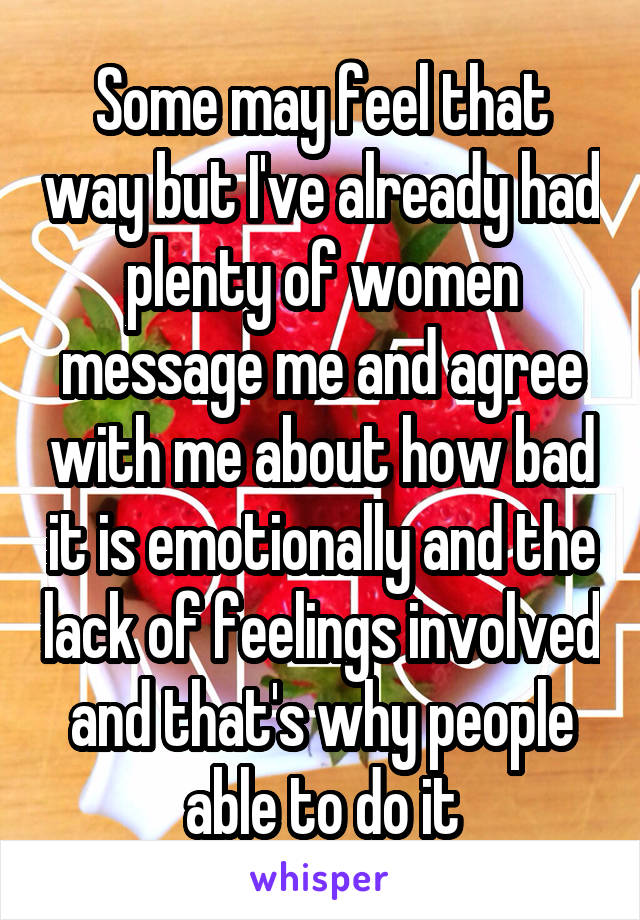 Some may feel that way but I've already had plenty of women message me and agree with me about how bad it is emotionally and the lack of feelings involved and that's why people able to do it