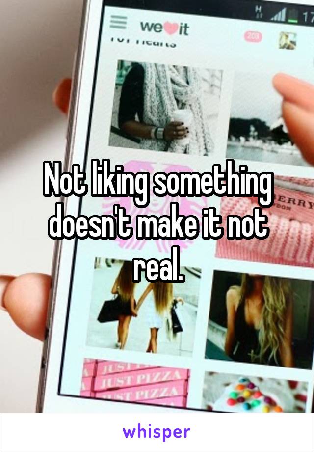 Not liking something doesn't make it not real.