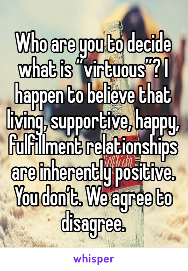 Who are you to decide what is “virtuous”? I happen to believe that living, supportive, happy, fulfillment relationships are inherently positive. You don’t. We agree to disagree. 