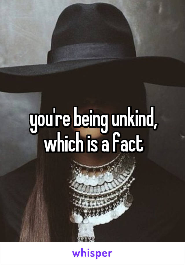 you're being unkind, which is a fact