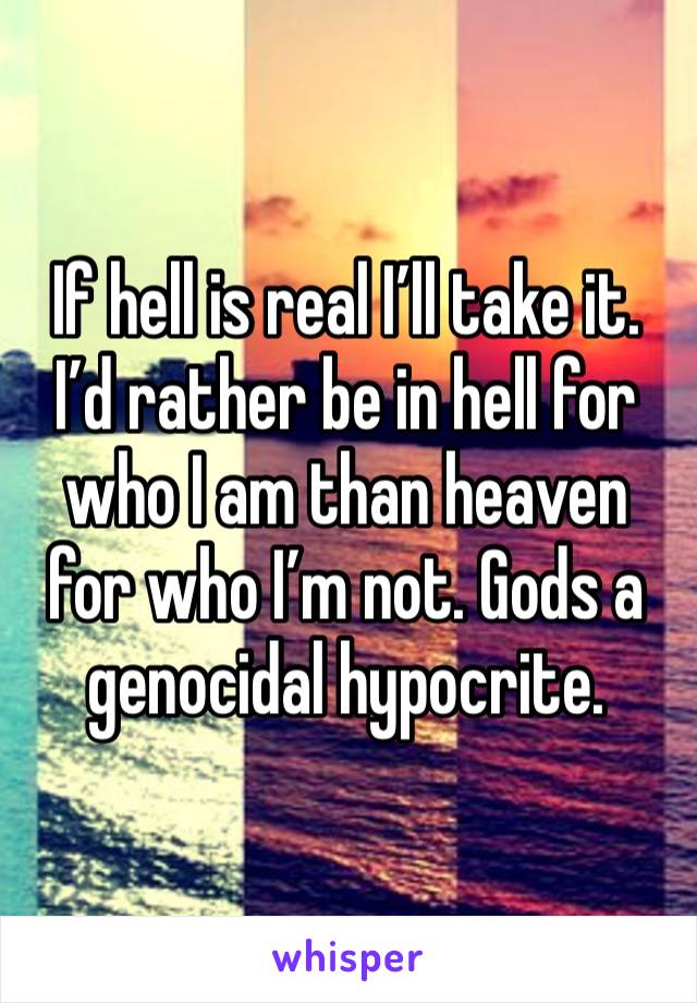 If hell is real I’ll take it. I’d rather be in hell for who I am than heaven for who I’m not. Gods a genocidal hypocrite. 