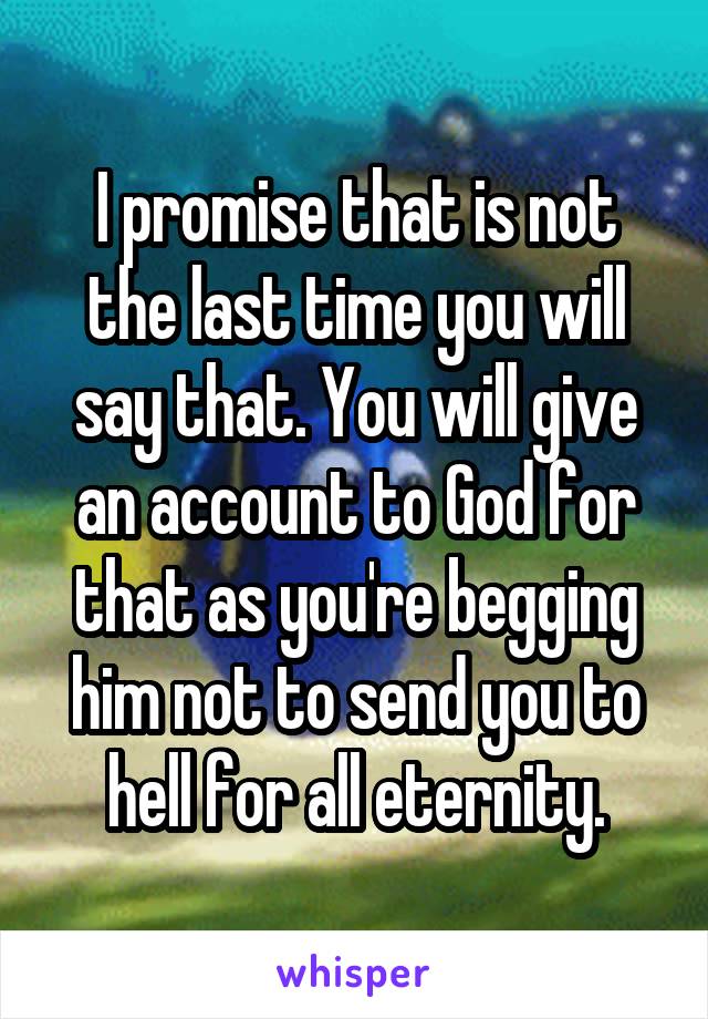 I promise that is not the last time you will say that. You will give an account to God for that as you're begging him not to send you to hell for all eternity.