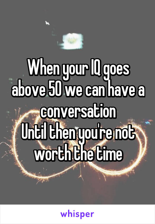 When your IQ goes above 50 we can have a conversation
Until then you're not worth the time