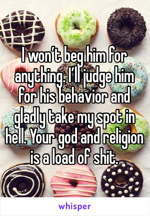 I won’t beg him for anything. I’ll judge him for his behavior and gladly take my spot in hell. Your god and religion is a load of shit. 