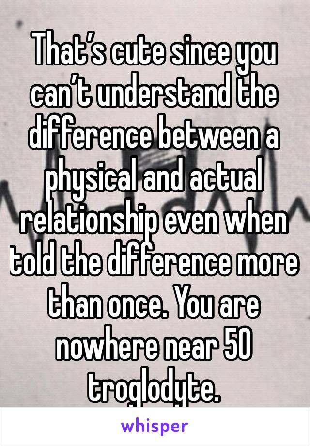 That’s cute since you can’t understand the difference between a physical and actual relationship even when told the difference more than once. You are nowhere near 50 troglodyte. 