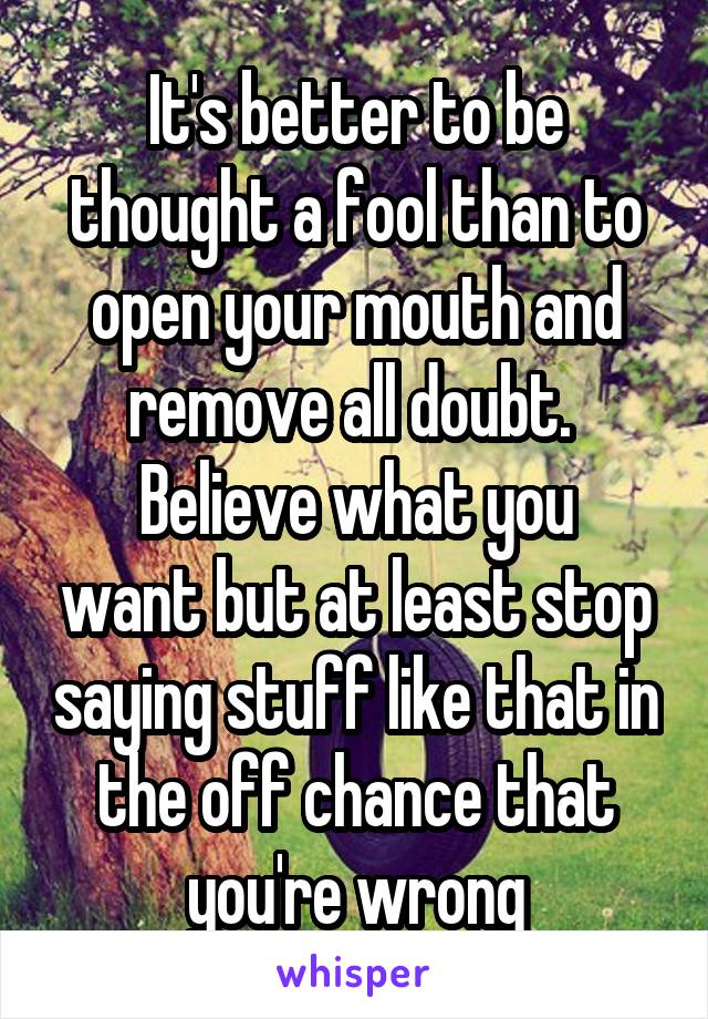 It's better to be thought a fool than to open your mouth and remove all doubt. 
Believe what you want but at least stop saying stuff like that in the off chance that you're wrong