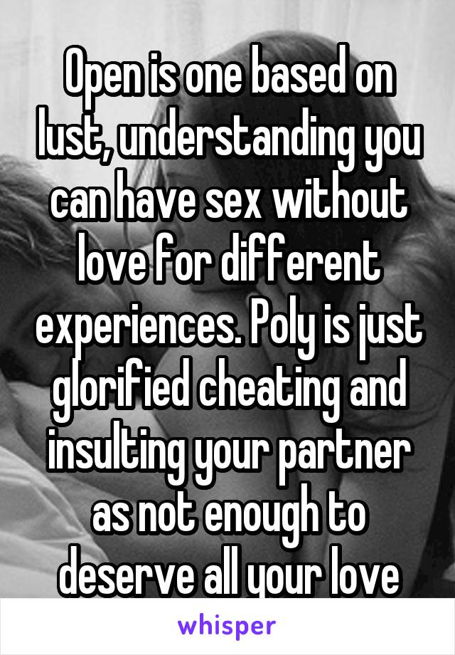 Open is one based on lust, understanding you can have sex without love for different experiences. Poly is just glorified cheating and insulting your partner as not enough to deserve all your love