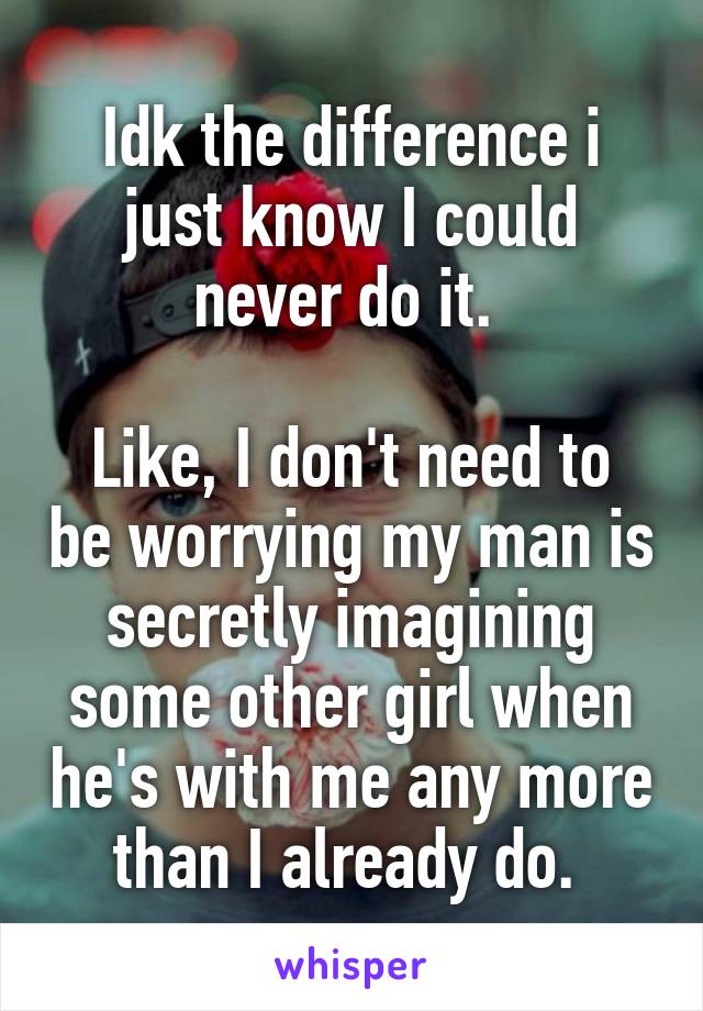 Idk the difference i just know I could never do it. 

Like, I don't need to be worrying my man is secretly imagining some other girl when he's with me any more than I already do. 