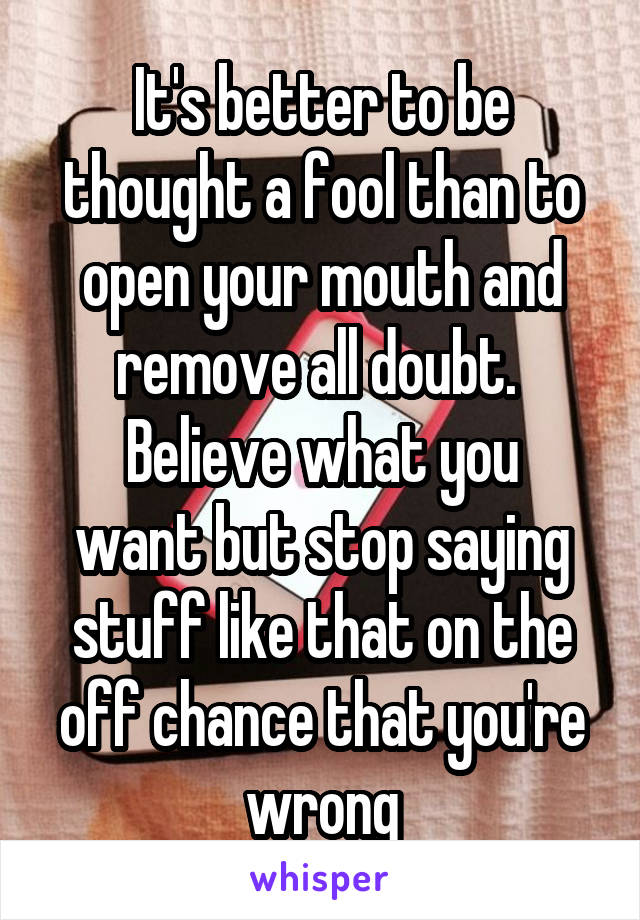 It's better to be thought a fool than to open your mouth and remove all doubt. 
Believe what you want but stop saying stuff like that on the off chance that you're wrong