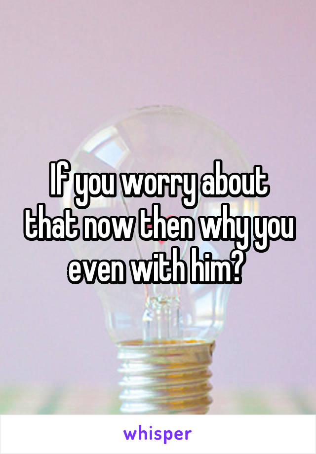 If you worry about that now then why you even with him? 