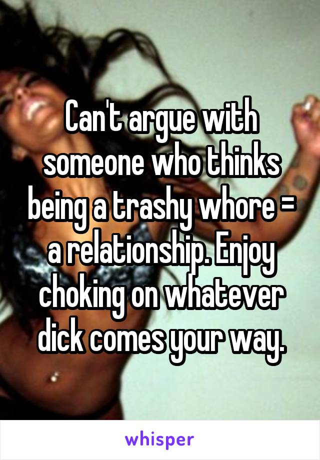 Can't argue with someone who thinks being a trashy whore = a relationship. Enjoy choking on whatever dick comes your way.