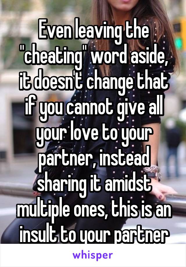 Even leaving the "cheating" word aside, it doesn't change that if you cannot give all your love to your partner, instead sharing it amidst multiple ones, this is an insult to your partner