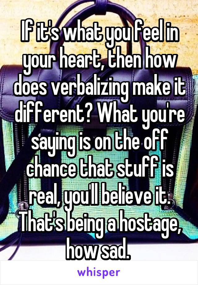 If it's what you feel in your heart, then how does verbalizing make it different? What you're saying is on the off chance that stuff is real, you'll believe it. That's being a hostage, how sad. 